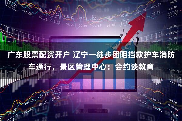 广东股票配资开户 辽宁一徒步团阻挡救护车消防车通行，景区管理中心：会约谈教育