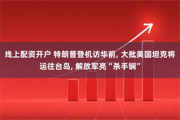 线上配资开户 特朗普登机访华前, 大批美国坦克将运往台岛, 解放军亮“杀手锏”