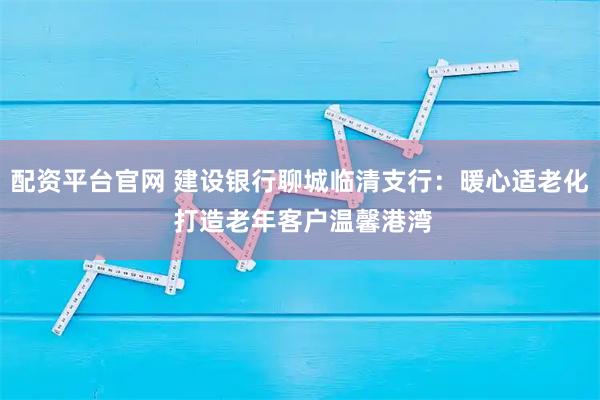 配资平台官网 建设银行聊城临清支行：暖心适老化 打造老年客户温馨港湾