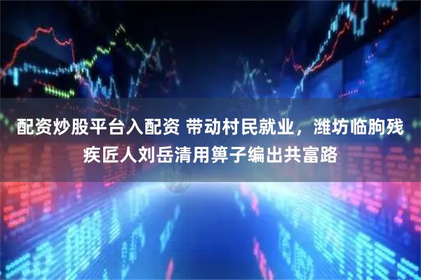 配资炒股平台入配资 带动村民就业，潍坊临朐残疾匠人刘岳清用箅子编出共富路