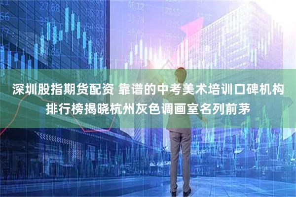 深圳股指期货配资 靠谱的中考美术培训口碑机构排行榜揭晓杭州灰色调画室名列前茅