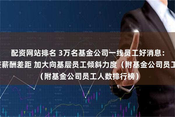配资网站排名 3万名基金公司一线员工好消息：新规要求调整薪酬差距 加大向基层员工倾斜力度（附基金公司员工人数排行榜）
