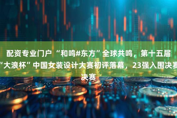 配资专业门户 “和鸣#东方”全球共鸣，第十五届“大浪杯”中国女装设计大赛初评落幕，23强入围决赛