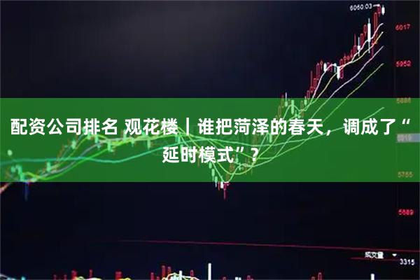 配资公司排名 观花楼｜谁把菏泽的春天，调成了“延时模式”？