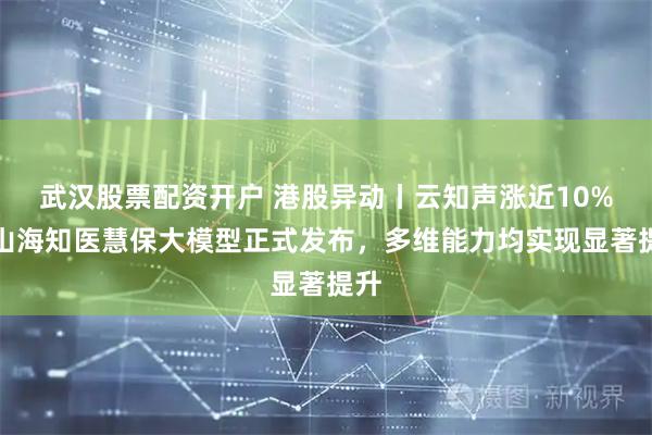 武汉股票配资开户 港股异动丨云知声涨近10%，山海知医慧保大模型正式发布，多维能力均实现显著提升